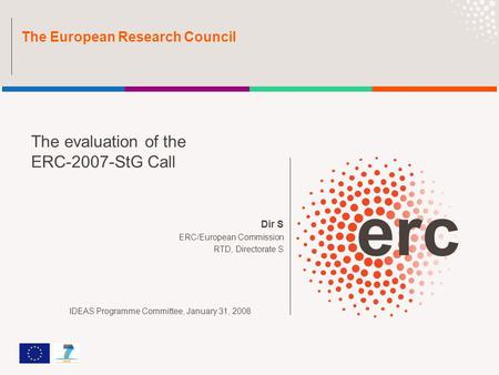 Dir S ERC/European Commission RTD, Directorate S The European Research Council The evaluation of the ERC-2007-StG Call IDEAS Programme Committee, January.