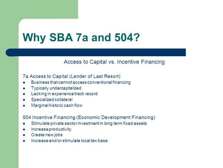 Why SBA 7a and 504? Access to Capital vs. Incentive Financing 7a Access to Capital (Lender of Last Resort) Business that cannot access conventional financing.