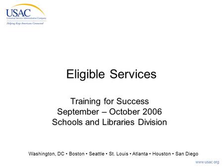 Www.usac.org Eligible Services Training for Success September – October 2006 Schools and Libraries Division Washington, DC Boston Seattle St. Louis Atlanta.
