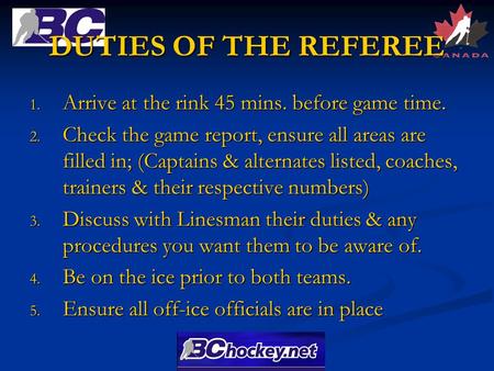 DUTIES OF THE REFEREE 1. Arrive at the rink 45 mins. before game time. 2. Check the game report, ensure all areas are filled in; (Captains & alternates.