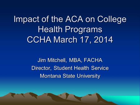 Impact of the ACA on College Health Programs CCHA March 17, 2014 Jim Mitchell, MBA, FACHA Director, Student Health Service Montana State University.