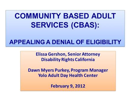 COMMUNITY BASED ADULT SERVICES (CBAS): APPEALING A DENIAL OF ELIGIBILITY Elissa Gershon, Senior Attorney Disability Rights California Dawn Myers Purkey,
