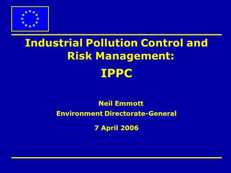 Industrial Pollution Control and Risk Management: IPPC Neil Emmott Environment Directorate-General 7 April 2006.