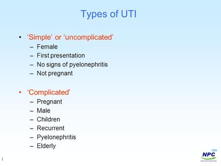 1 Types of UTI ‘Simple’ or ‘uncomplicated’ –Female –First presentation –No signs of pyelonephritis –Not pregnant ‘Complicated’ –Pregnant –Male –Children.