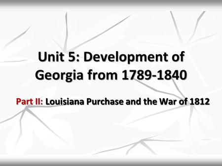Unit 5: Development of Georgia from 1789-1840 Part II: Louisiana Purchase and the War of 1812.