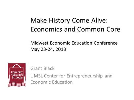 Make History Come Alive: Economics and Common Core Midwest Economic Education Conference May 23-24, 2013 Grant Black UMSL Center for Entrepreneurship and.