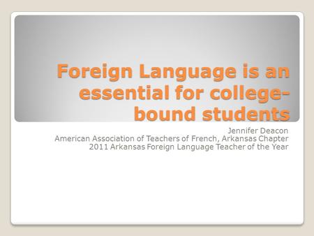 Foreign Language is an essential for college- bound students Jennifer Deacon American Association of Teachers of French, Arkansas Chapter 2011 Arkansas.