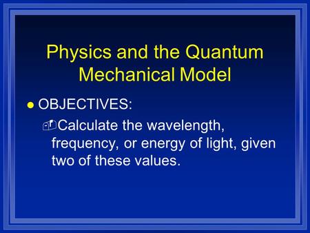 Physics and the Quantum Mechanical Model l OBJECTIVES: - Calculate the wavelength, frequency, or energy of light, given two of these values.