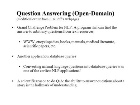 Question Answering (Open-Domain) (modified lecture from E. Riloff’s webpage) Grand Challenge Problem for NLP: A program that can find the answer to arbitrary.