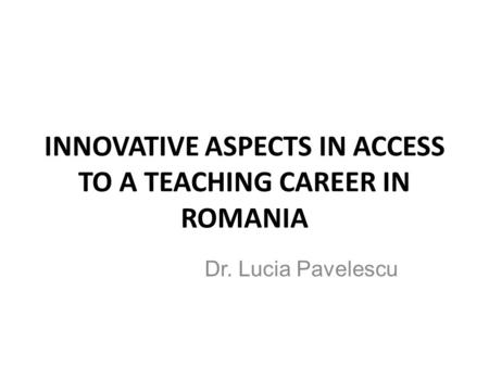 INNOVATIVE ASPECTS IN ACCESS TO A TEACHING CAREER IN ROMANIA Dr. Lucia Pavelescu.