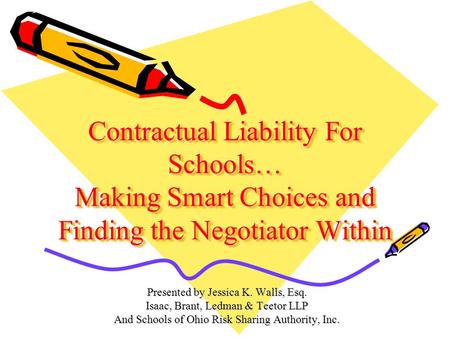 Contractual Liability For Schools… Making Smart Choices and Finding the Negotiator Within Presented by Jessica K. Walls, Esq. Isaac, Brant, Ledman & Teetor.