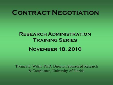 Contract Negotiation Thomas E. Walsh, Ph.D. Director, Sponsored Research & Compliance, University of Florida Research Administration Training Series November.