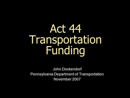 Act 44 Transportation Funding John Dockendorf Pennsylvania Department of Transportation November 2007.