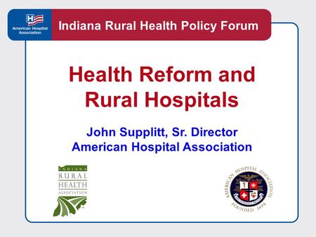 Health Reform and Rural Hospitals John Supplitt, Sr. Director American Hospital Association Indiana Rural Health Policy Forum.