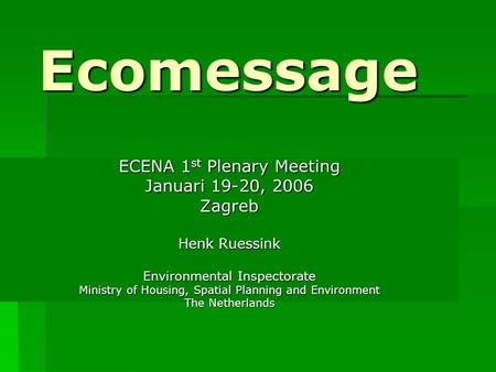 Ecomessage ECENA 1 st Plenary Meeting Januari 19-20, 2006 Zagreb Henk Ruessink Environmental Inspectorate Ministry of Housing, Spatial Planning and Environment.