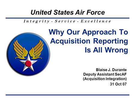I n t e g r i t y - S e r v i c e - E x c e l l e n c e United States Air Force Why Our Approach To Acquisition Reporting Is All Wrong Blaise J. Durante.