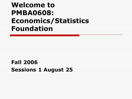 Welcome to PMBA0608: Economics/Statistics Foundation Fall 2006 Sessions 1 August 25.