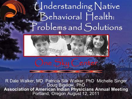 Understanding Native Behavioral Health: Problems and Solutions One Sky Center R Dale Walker, MD Patricia Silk Walker, PhD Michelle Singer Doug Bigelow,