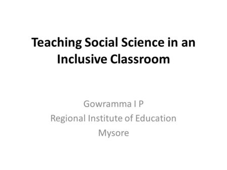 Teaching Social Science in an Inclusive Classroom Gowramma I P Regional Institute of Education Mysore.