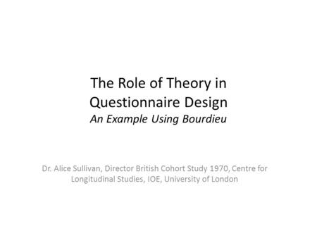 The Role of Theory in Questionnaire Design An Example Using Bourdieu Dr. Alice Sullivan, Director British Cohort Study 1970, Centre for Longitudinal Studies,