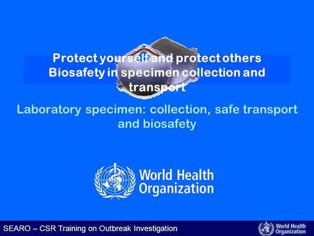SEARO – CSR Training on Outbreak Investigation Laboratory specimen: collection, safe transport and biosafety Protect yourself and protect others Biosafety.