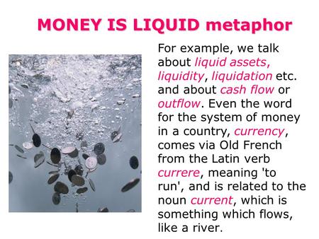 MONEY IS LIQUID metaphor For example, we talk about liquid assets, liquidity, liquidation etc. and about cash flow or outflow. Even the word for the system.