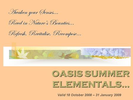 OASIS SUMMER ELEMENTALS… Awaken your Senses… Revel in Nature’s Bounties… Refresh, Revitalise, Recompose… Valid 18 October 2008 – 31 January 2009.