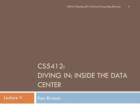 CS5412: DIVING IN: INSIDE THE DATA CENTER Ken Birman 1 CS5412 Spring 2014 (Cloud Computing: Birman) Lecture V.