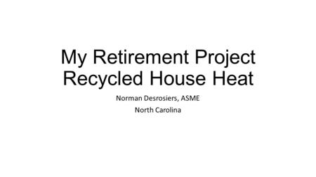 My Retirement Project Recycled House Heat Norman Desrosiers, ASME North Carolina.
