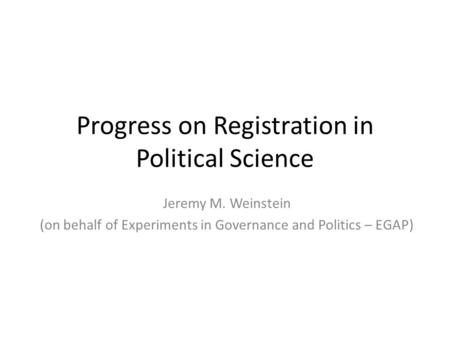 Progress on Registration in Political Science Jeremy M. Weinstein (on behalf of Experiments in Governance and Politics – EGAP)