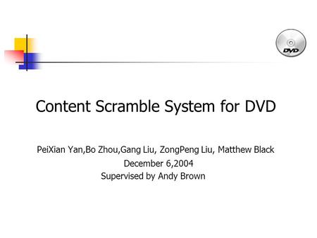 Content Scramble System for DVD PeiXian Yan,Bo Zhou,Gang Liu, ZongPeng Liu, Matthew Black December 6,2004 Supervised by Andy Brown.