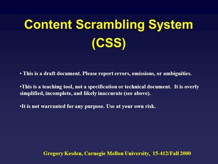 Content Scrambling System (CSS) Gregory Kesden, Carnegie Mellon University, 15-412/Fall 2000 This is a draft document. Please report errors, omissions,