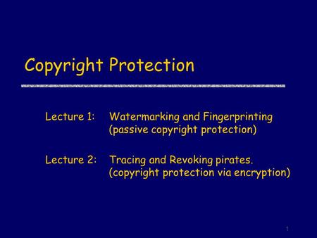 1 Copyright Protection Lecture 1:Watermarking and Fingerprinting (passive copyright protection) Lecture 2:Tracing and Revoking pirates. (copyright protection.
