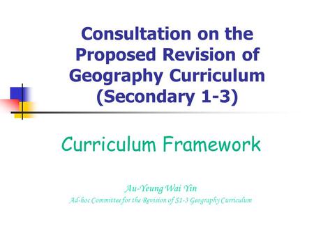 Consultation on the Proposed Revision of Geography Curriculum (Secondary 1-3) Curriculum Framework Au-Yeung Wai Yin Ad-hoc Committee for the Revision of.