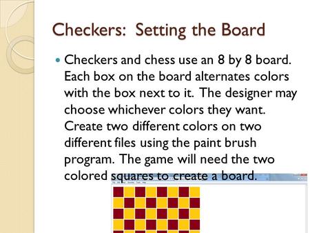 Checkers: Setting the Board Checkers and chess use an 8 by 8 board. Each box on the board alternates colors with the box next to it. The designer may choose.