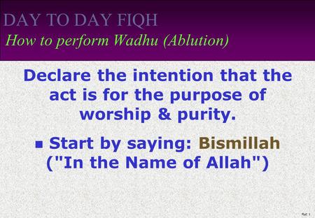 Ref: 1 DAY TO DAY FIQH How to perform Wadhu (Ablution) Declare the intention that the act is for the purpose of worship & purity. Start by saying: Bismillah.