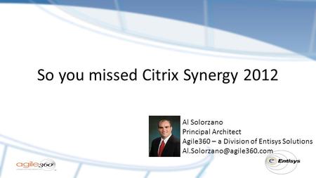 So you missed Citrix Synergy 2012 Al Solorzano Principal Architect Agile360 – a Division of Entisys Solutions