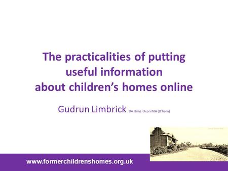 The practicalities of putting useful information about children’s homes online Gudrun Limbrick BA Hons Oxon MA (B’ham) www.formerchildrenshomes.org.uk.