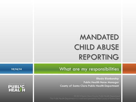 What are my responsibilities 10/16/14 MANDATED CHILD ABUSE REPORTING © 2013 Santa Clara County Public Health Department The Public Health Department is.