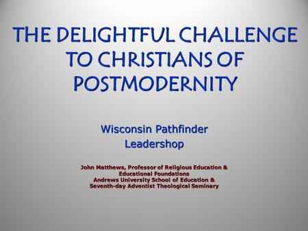 THE DELIGHTFUL CHALLENGE TO CHRISTIANS OF POSTMODERNITY Wisconsin Pathfinder Leadershop John Matthews, Professor of Religious Education & Educational.