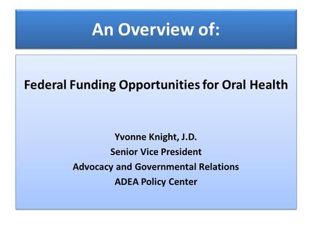 An Overview of: Federal Funding Opportunities for Oral Health Yvonne Knight, J.D. Senior Vice President Advocacy and Governmental Relations ADEA Policy.