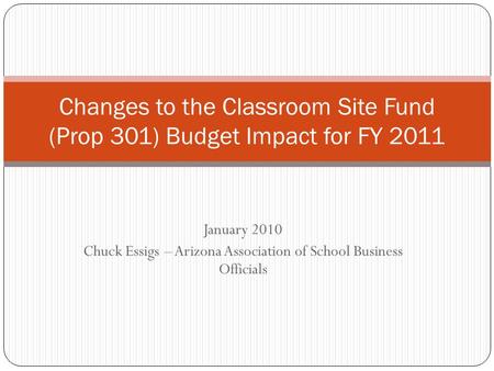 January 2010 Chuck Essigs – Arizona Association of School Business Officials Changes to the Classroom Site Fund (Prop 301) Budget Impact for FY 2011.