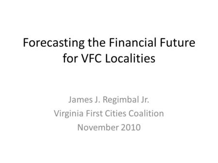 Forecasting the Financial Future for VFC Localities James J. Regimbal Jr. Virginia First Cities Coalition November 2010.