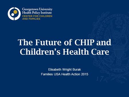 The Future of CHIP and Children’s Health Care Elisabeth Wright Burak Families USA Health Action 2015.