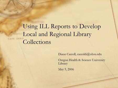 Using ILL Reports to Develop Local and Regional Library Collections Diane Carroll, Oregon Health & Science University Library May 5,