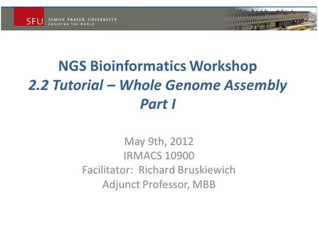 NGS Bioinformatics Workshop 2.2 Tutorial – Whole Genome Assembly Part I May 9th, 2012 IRMACS 10900 Facilitator: Richard Bruskiewich Adjunct Professor,