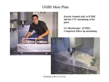 R.Becker (MIT) 15/10/02 UGBS Main Plate Patrick Schmid (left) of ETHZ did the CNC machining of the plate. Urs Horisberger (ETHZ) Completed follow up machining.