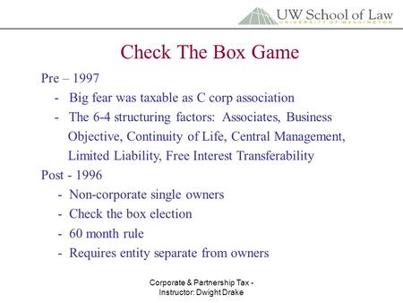 Corporate & Partnership Tax - Instructor: Dwight Drake Check The Box Game Pre – 1997 - Big fear was taxable as C corp association - The 6-4 structuring.