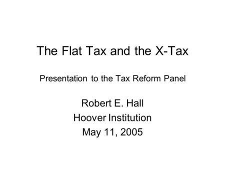 The Flat Tax and the X-Tax Presentation to the Tax Reform Panel Robert E. Hall Hoover Institution May 11, 2005.