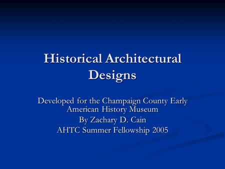 Historical Architectural Designs Developed for the Champaign County Early American History Museum By Zachary D. Cain AHTC Summer Fellowship 2005.